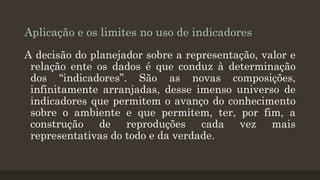 Aplicação e os limites no uso de indicadores
A decisão do planejador sobre a representação, valor e
relação ente os dados é que conduz à determinação
dos “indicadores”. São as novas composições,
infinitamente arranjadas, desse imenso universo de
indicadores que permitem o avanço do conhecimento
sobre o ambiente e que permitem, ter, por fim, a
construção de reproduções cada vez mais
representativas do todo e da verdade.

 