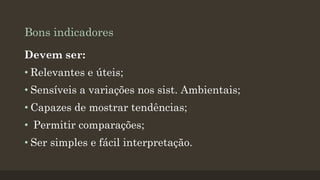 Bons indicadores
Devem ser:

• Relevantes e úteis;
• Sensíveis a variações nos sist. Ambientais;
• Capazes de mostrar tendências;
• Permitir comparações;
• Ser simples e fácil interpretação.

 