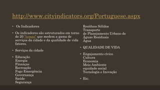 http://www.cityindicators.org/Portuguese.aspx
• Os Indicadores
• Os indicadores são estruturados em torno
de 20 "temas" que medem a gama de
serviços da cidade e da qualidade de vida
fatores.
• Serviços da cidade

• Educação
Energia
Finanças
Recreação
Fogo Emergência
Governança
Saúde
Segurança

Resíduos Sólidos
Transporte
de Planejamento Urbano de
Águas Residuais
Água
• QUALIDADE DE VIDA
• Engajamento cívico
Cultura
Economia
Meio Ambiente
equidade social
Tecnologia e Inovação
• Etc.

 