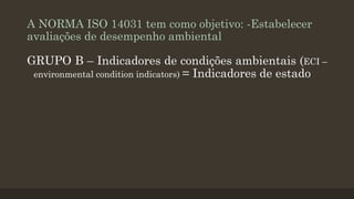 A NORMA ISO 14031 tem como objetivo: -Estabelecer
avaliações de desempenho ambiental

GRUPO B – Indicadores de condições ambientais (ECI –
environmental condition indicators) = Indicadores de estado

 