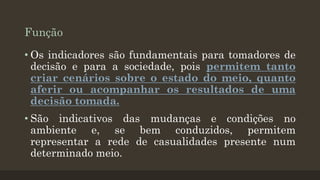 Função
• Os indicadores são fundamentais para tomadores de
decisão e para a sociedade, pois permitem tanto
criar cenários sobre o estado do meio, quanto
aferir ou acompanhar os resultados de uma
decisão tomada.

• São indicativos das mudanças e condições no
ambiente e, se bem conduzidos, permitem
representar a rede de casualidades presente num
determinado meio.

 
