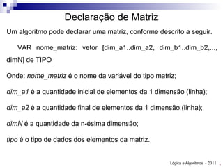 Um algoritmo pode declarar uma matriz, conforme descrito a seguir. VAR nome_matriz: vetor [dim_a1..dim_a2, dim_b1..dim_b2,..., dimN] de TIPO Onde:  nome_matriz  é o nome da variável do tipo matriz; d im_a1  é a quantidade inicial de elementos da 1 dimensão (linha); d im_a2  é a quantidade final de elementos da 1 dimensão (linha); dimN  é a quantidade da n-ésima dimensão; tipo  é o tipo de dados dos elementos da matriz. Declaração de Matriz 