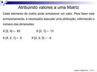 Cada elemento da matriz pode armazenar um valor. Para fazer este armazenamento, é necessário executar uma atribuição, informando o número das dimensões: X [2, 4] ← 45 X [3, 1] ← 13 X [4, 2, 1] ← 0 X [3, 5, 3] ← -4 Atribuindo valores a uma Matriz 