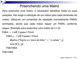 Para preencher uma matriz, é necessário identificar todas as suas posições. Isto exige a utilização de um índice para cada dimensão da matriz. Utiliza-se um comandos de repetição (normalmente PARA) aninhados, sendo que cada índice requer um PARA, conforme segue: (Exemplo para preencher uma matriz de 3 x 5) PARA i ← 1 até 3 passo 1 FAÇA PARA j ← 1 até 5 passo 1 FAÇA Mostra ( “ Digite o número da linha  ” , i,  “  e coluna  ” , j) Leia (X [i, j]) FIM PARA FIM PARA   Preenchendo uma Matriz 