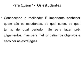 Para Quem? - Os estudantes
• Conhecendo a realidade: É importante conhecer
quem são os estudantes, de qual curso, de qual
turma, de qual período, não para fazer pré-
julgamentos, mas para melhor definir os objetivos e
escolher as estratégias.
 