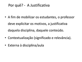 Por quê? - A Justificativa
• A fim de mobilizar os estudantes, o professor
deve explicitar os motivos, a justificativa
daquela disciplina, daquele conteúdo.
• Contextualização (significado e relevância).
• Externa à disciplina/aula
 