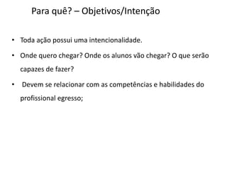Para quê? – Objetivos/Intenção
• Toda ação possui uma intencionalidade.
• Onde quero chegar? Onde os alunos vão chegar? O que serão
capazes de fazer?
• Devem se relacionar com as competências e habilidades do
profissional egresso;
 