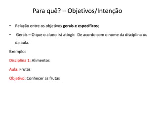 Para quê? – Objetivos/Intenção
• Relação entre os objetivos gerais e específicos;
• Gerais – O que o aluno irá atingir. De acordo com o nome da disciplina ou
da aula.
Exemplo:
Disciplina 1: Alimentos
Aula: Frutas
Objetivo: Conhecer as frutas
 