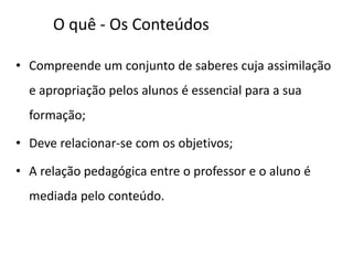 O quê - Os Conteúdos
• Compreende um conjunto de saberes cuja assimilação
e apropriação pelos alunos é essencial para a sua
formação;
• Deve relacionar-se com os objetivos;
• A relação pedagógica entre o professor e o aluno é
mediada pelo conteúdo.
 