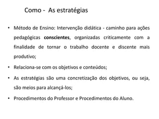 Como - As estratégias
• Método de Ensino: Intervenção didática - caminho para ações
pedagógicas conscientes, organizadas criticamente com a
finalidade de tornar o trabalho docente e discente mais
produtivo;
• Relaciona-se com os objetivos e conteúdos;
• As estratégias são uma concretização dos objetivos, ou seja,
são meios para alcançá-los;
• Procedimentos do Professor e Procedimentos do Aluno.
 
