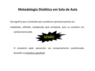 Metodologia Dialética em Sala de Aula
Isto significa que o conteúdo que o professor apresenta precisa ser:
trabalhado, refletido, reelaborado pelo estudante, para se constituir em
conhecimento dele
SENÃO
O estudante pode apresentar um comportamento condicionado,
baseado na memória superficial.
SENÃO
 