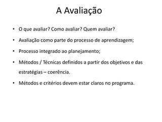 A Avaliação
• O que avaliar? Como avaliar? Quem avaliar?
• Avaliação como parte do processo de aprendizagem;
• Processo integrado ao planejamento;
• Métodos / Técnicas definidos a partir dos objetivos e das
estratégias – coerência.
• Métodos e critérios devem estar claros no programa.
 