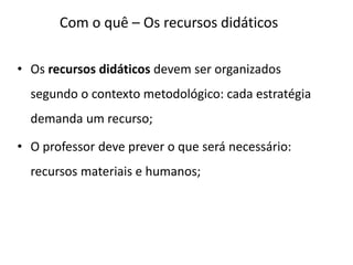 Com o quê – Os recursos didáticos
• Os recursos didáticos devem ser organizados
segundo o contexto metodológico: cada estratégia
demanda um recurso;
• O professor deve prever o que será necessário:
recursos materiais e humanos;
 