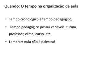 Quando: O tempo na organização da aula
• Tempo cronológico e tempo pedagógico;
• Tempo pedagógico possui variáveis: turma,
professor, clima, curso, etc.
• Lembrar: Aula não é palestra!
 