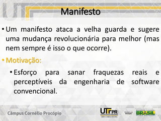 Manifesto
• Um manifesto ataca a velha guarda e sugere
uma mudança revolucionária para melhor (mas
nem sempre é isso o que ocorre).
• Motivação:
• Esforço para sanar fraquezas reais e
perceptíveis da engenharia de software
convencional.
 