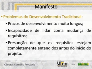 Manifesto
• Problemas do Desenvolvimento Tradicional:
• Prazos de desenvolvimento muito longos;
• Incapacidade de lidar coma mudança de
requisitos;
• Presunção de que os requisitos estejam
completamente entendidos antes do inicio do
projeto.
 