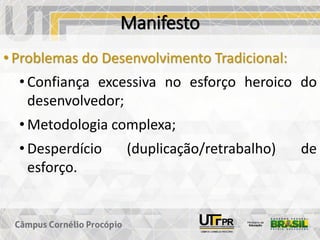 Manifesto
• Problemas do Desenvolvimento Tradicional:
• Confiança excessiva no esforço heroico do
desenvolvedor;
• Metodologia complexa;
• Desperdício (duplicação/retrabalho) de
esforço.
 