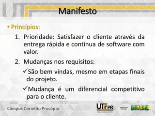 Manifesto
• Princípios:
1. Prioridade: Satisfazer o cliente através da
entrega rápida e contínua de software com
valor.
2. Mudanças nos requisitos:
✓São bem vindas, mesmo em etapas finais
do projeto.
✓Mudança é um diferencial competitivo
para o cliente.
 