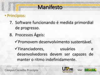 Manifesto
• Princípios:
7. Software funcionando é medida primordial
de progresso.
8. Processos Ágeis:
✓Promovem desenvolvimento sustentável.
✓Financiadores, usuários e
desenvolvedores devem ser capazes de
manter o ritmo indefinidamente.
 