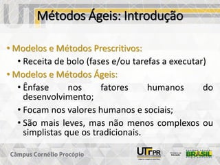 Métodos Ágeis: Introdução
• Modelos e Métodos Prescritivos:
• Receita de bolo (fases e/ou tarefas a executar)
• Modelos e Métodos Ágeis:
• Ênfase nos fatores humanos do
desenvolvimento;
• Focam nos valores humanos e sociais;
• São mais leves, mas não menos complexos ou
simplistas que os tradicionais.
 
