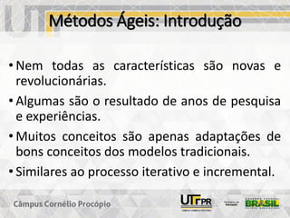 Métodos Ágeis: Introdução
• Nem todas as características são novas e
revolucionárias.
• Algumas são o resultado de anos de pesquisa
e experiências.
• Muitos conceitos são apenas adaptações de
bons conceitos dos modelos tradicionais.
• Similares ao processo iterativo e incremental.
 