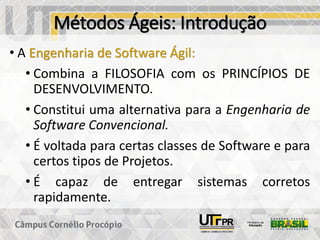 Métodos Ágeis: Introdução
• A Engenharia de Software Ágil:
• Combina a FILOSOFIA com os PRINCÍPIOS DE
DESENVOLVIMENTO.
• Constitui uma alternativa para a Engenharia de
Software Convencional.
• É voltada para certas classes de Software e para
certos tipos de Projetos.
• É capaz de entregar sistemas corretos
rapidamente.
 