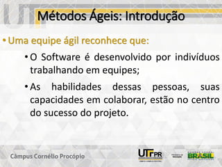 Métodos Ágeis: Introdução
• Uma equipe ágil reconhece que:
• O Software é desenvolvido por indivíduos
trabalhando em equipes;
• As habilidades dessas pessoas, suas
capacidades em colaborar, estão no centro
do sucesso do projeto.
 
