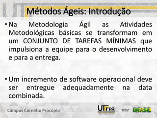 Métodos Ágeis: Introdução
• Na Metodologia Ágil as Atividades
Metodológicas básicas se transformam em
um CONJUNTO DE TAREFAS MÍNIMAS que
impulsiona a equipe para o desenvolvimento
e para a entrega.
• Um incremento de software operacional deve
ser entregue adequadamente na data
combinada.
 
