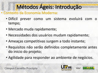 Métodos Ágeis: Introdução
• Contexto da Economia Moderna:
• Difícil prever como um sistema evoluirá com o
tempo;
• Mercado muda rapidamente;
• Necessidades dos usuários mudam rapidamente;
• Ameaças competitivas surgem a todo instante;
• Requisitos não serão definidos completamente antes
do inicio do projeto;
• Agilidade para responder ao ambiente de negócios.
 