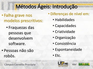 Métodos Ágeis: Introdução
• Falha grave nos
modelos prescritivos:
• Fraquezas das
pessoas que
desenvolvem
software.
• Pessoas não são
robôs.
• Diferenças de nível em:
• Habilidades
• Capacidades
• Criatividade
• Organização
• Consistência
• Espontaneidade
• Etc.
 