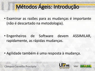 Métodos Ágeis: Introdução
• Examinar as razões para as mudanças é importante
(não é descartado na metodologia).
• Engenheiros de Software devem ASSIMILAR,
rapidamente, as rápidas mudanças.
• Agilidade também é uma resposta à mudança.
 