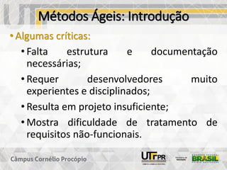 Métodos Ágeis: Introdução
• Algumas críticas:
• Falta estrutura e documentação
necessárias;
• Requer desenvolvedores muito
experientes e disciplinados;
• Resulta em projeto insuficiente;
• Mostra dificuldade de tratamento de
requisitos não-funcionais.
 