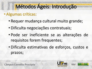 Métodos Ágeis: Introdução
• Algumas críticas:
• Requer mudança cultural muito grande;
• Dificulta negociações contratuais;
• Pode ser ineficiente se as alterações de
requisitos forem frequentes;
• Dificulta estimativas de esforços, custos e
prazos;
 