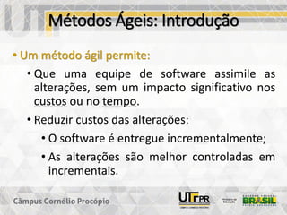 Métodos Ágeis: Introdução
• Um método ágil permite:
• Que uma equipe de software assimile as
alterações, sem um impacto significativo nos
custos ou no tempo.
• Reduzir custos das alterações:
• O software é entregue incrementalmente;
• As alterações são melhor controladas em
incrementais.
 