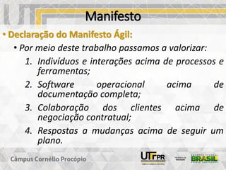 Manifesto
• Declaração do Manifesto Ágil:
• Por meio deste trabalho passamos a valorizar:
1. Indivíduos e interações acima de processos e
ferramentas;
2. Software operacional acima de
documentação completa;
3. Colaboração dos clientes acima de
negociação contratual;
4. Respostas a mudanças acima de seguir um
plano.
 