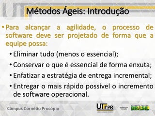 Métodos Ágeis: Introdução
• Para alcançar a agilidade, o processo de
software deve ser projetado de forma que a
equipe possa:
• Eliminar tudo (menos o essencial);
• Conservar o que é essencial de forma enxuta;
• Enfatizar a estratégia de entrega incremental;
• Entregar o mais rápido possível o incremento
de software operacional.
 
