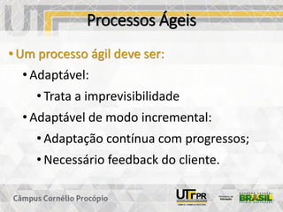 Processos Ágeis
• Um processo ágil deve ser:
• Adaptável:
• Trata a imprevisibilidade
• Adaptável de modo incremental:
• Adaptação contínua com progressos;
• Necessário feedback do cliente.
 