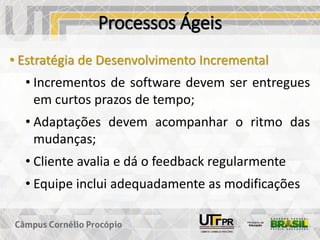 Processos Ágeis
• Estratégia de Desenvolvimento Incremental
• Incrementos de software devem ser entregues
em curtos prazos de tempo;
• Adaptações devem acompanhar o ritmo das
mudanças;
• Cliente avalia e dá o feedback regularmente
• Equipe inclui adequadamente as modificações
 