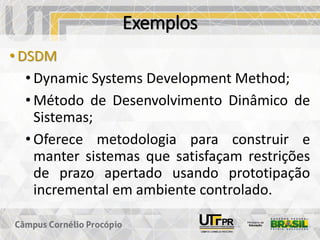 Exemplos
• DSDM
• Dynamic Systems Development Method;
• Método de Desenvolvimento Dinâmico de
Sistemas;
• Oferece metodologia para construir e
manter sistemas que satisfaçam restrições
de prazo apertado usando prototipação
incremental em ambiente controlado.
 