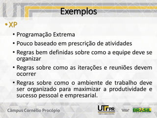 Exemplos
•XP
• Programação Extrema
• Pouco baseado em prescrição de atividades
• Regras bem definidas sobre como a equipe deve se
organizar
• Regras sobre como as iterações e reuniões devem
ocorrer
• Regras sobre como o ambiente de trabalho deve
ser organizado para maximizar a produtividade e
sucesso pessoal e empresarial.
 