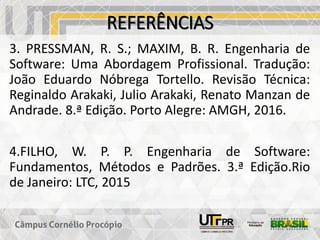 REFERÊNCIAS
3. PRESSMAN, R. S.; MAXIM, B. R. Engenharia de
Software: Uma Abordagem Profissional. Tradução:
João Eduardo Nóbrega Tortello. Revisão Técnica:
Reginaldo Arakaki, Julio Arakaki, Renato Manzan de
Andrade. 8.ª Edição. Porto Alegre: AMGH, 2016.
4.FILHO, W. P. P. Engenharia de Software:
Fundamentos, Métodos e Padrões. 3.ª Edição.Rio
de Janeiro: LTC, 2015
 