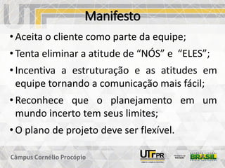 Manifesto
• Aceita o cliente como parte da equipe;
• Tenta eliminar a atitude de “NÓS” e “ELES”;
• Incentiva a estruturação e as atitudes em
equipe tornando a comunicação mais fácil;
• Reconhece que o planejamento em um
mundo incerto tem seus limites;
• O plano de projeto deve ser flexível.
 