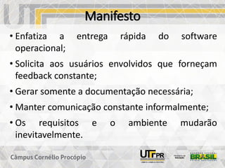 Manifesto
• Enfatiza a entrega rápida do software
operacional;
• Solicita aos usuários envolvidos que forneçam
feedback constante;
• Gerar somente a documentação necessária;
• Manter comunicação constante informalmente;
• Os requisitos e o ambiente mudarão
inevitavelmente.
 