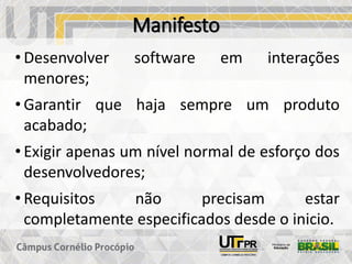 Manifesto
• Desenvolver software em interações
menores;
• Garantir que haja sempre um produto
acabado;
• Exigir apenas um nível normal de esforço dos
desenvolvedores;
• Requisitos não precisam estar
completamente especificados desde o inicio.
 