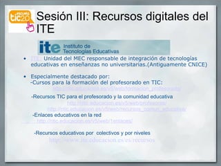 Sesión III: Recursos digitales del  ITE ITE:  Unidad del MEC responsable de integración de tecnologías educativas en enseñanzas no universitarias.(Antiguamente CNICE) Especialmente destacado por:       -Cursos para la formación del profesorado en TIC: http://ntic.educacion.es/v5/web/formacion_profesorado/       -Recursos TIC para el profesorado y la comunidad educativa http://ntic.educacion.es/v5/web/profesores/ http://ntic.educacion.es/v5/web/recursos_comun_educativa/           -Enlaces educativos en la red            http://ntic.educacion.es/v5/web/1enlaces/ -Recursos educativos por  colectivos y por niveles                  http://www.ite.educacion.es/es/recursos 