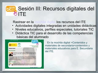Sesión III: Recursos digitales del  ITE                   Rastrear en la  mochila digital  los recursos del ITE Actividades digitales integradas en unidades didácticas Niveles educativos, perfiles especiales, tutoriales TIC Didáctica TIC para el desarrollo de las competencias         básicas del alumnado                                                         En la mochila digital >Contenidos y materiales de secundaria>contenidos y materiales educativos para E. Secundaria del ITE. 