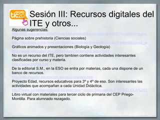 Sesión III: Recursos digitales del  ITE y otros... Algunas sugerencias: http://ntic.educacion.es/w3//eos/MaterialesEducativos/mem2001/huellas/origenes/main.html Página sobre prehistoria (Ciencias sociales) http://recursos.cnice.mec.es/biosfera/profesor/presentaciones/presentaciones_actividades.htm Gráficos animados y presentaciones (Biología y Geología) http://www.wikisaber.es/Contenidos/Contenidos.aspx?c=1 No es un recurso del ITE, pero tambíen contiene actividades interesantes clasificadas por curso y materia. http://www.profes.net/ De la editorial S.M., en la ESO se entra por materias, cada una dispone de un banco de recursos. http://recursostic.educacion.es/secundaria/edad/ Proyecto Edad, recursos educativos para 3º y 4º de eso. Son interesantes las actividades que acompañan a cada Unidad Didáctica. http://www.juntadeandalucia.es/averroes/~cepco3/escuelatic2.0/ESCUELA%202.0.htm Libro virtual con materiales para tercer ciclo de primaria del CEP Priego-Montilla. Para alumnado rezagado. 