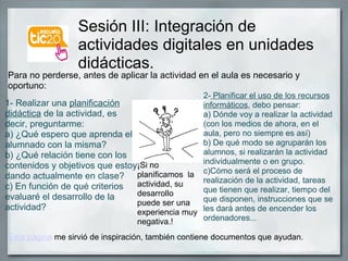 Sesión III: Integración de actividades digitales en unidades didácticas. 1- Realizar una  planificación didáctica  de la actividad, es decir, preguntarme: a) ¿Qué espero que aprenda el alumnado con la misma? b) ¿Qué relación tiene con los contenidos y objetivos que estoy dando actualmente en clase? c) En función de qué criterios evaluaré el desarrollo de la actividad? 2-  Planificar el uso de los recursos informáticos , debo pensar: a) Dónde voy a realizar la actividad (con los medios de ahora, en el aula, pero no siempre es así) b) De qué modo se agruparán los alumnos, si realizarán la actividad individualmente o en grupo. c)Cómo será el proceso de realización de la actividad, tareas que tienen que realizar, tiempo del que disponen, instrucciones que se les dará antes de encender los ordenadores...  Para no perderse, antes de aplicar la actividad en el aula es necesario y oportuno: ¡Si no planificamos  la actividad, su desarrollo puede ser una experiencia muy negativa.!  Esta página  me sirvió de inspiración, también contiene documentos que ayudan. 