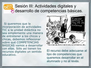 Sesión III: Actividades digitales y desarrollo de competencias básicas.     Si queremos que la incorporación de actividades TIC a la unidad didáctica no sea simplemente una manera de entretener a los chicos y chicas, debemos reflexionar sobre qué COMPETENCIAS BÁSICAS vamos a desarrollar con ellas. Sólo así tienen los recursos digitales un sentido educativo.    El recurso debe adecuarse al tipo de competencias que queremos desarrollar en el alumnado y no al revés. 