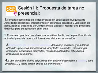 Sesión III: Propuesta de tarea no presencial: 1 .Tomando como modelo lo desarrollado en esta sesión (búsqueda de Actividades didácticas, implementación en unidad didáctica y valoración de adecuación al desarrollo de Competencias Básicas), realizar una propuesta didáctica para su aplicación en el aula. 2 .Ponerla en práctica con el alumnado: utilizar las fichas de planificación de actividad y uso de recursos informáticos vistos en esta sesión. 3 . Elaboración de un informe valorativo  del trabajo realizado y resultados obtenidos (recursos seleccionados, adaptados o creados, metodología empleada, actividades realizadas, resultados obtenidos, dificultades, propuestas de mejoras 4 .Subir el informe al blog (si pudiese ser, subir el documento a  Scribdd , para practicar..., y luego añadir enlace en el mensaje.) 